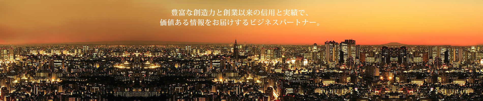 豊富な創造力と創業以来の信用と実績で、
    価値ある情報をお届けするビジネスパートナー。
